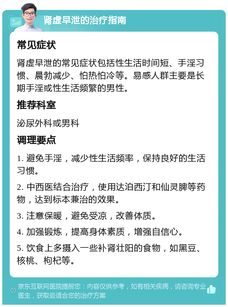 肾虚早泄的治疗指南 常见症状 肾虚早泄的常见症状包括性生活时间短、手淫习惯、晨勃减少、怕热怕冷等。易感人群主要是长期手淫或性生活频繁的男性。 推荐科室 泌尿外科或男科 调理要点 1. 避免手淫，减少性生活频率，保持良好的生活习惯。 2. 中西医结合治疗，使用达泊西汀和仙灵脾等药物，达到标本兼治的效果。 3. 注意保暖，避免受凉，改善体质。 4. 加强锻炼，提高身体素质，增强自信心。 5. 饮食上多摄入一些补肾壮阳的食物，如黑豆、核桃、枸杞等。