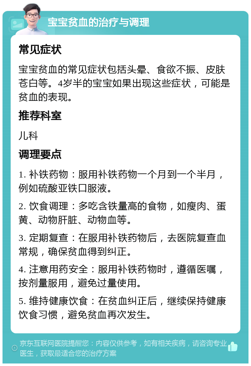 宝宝贫血的治疗与调理 常见症状 宝宝贫血的常见症状包括头晕、食欲不振、皮肤苍白等。4岁半的宝宝如果出现这些症状，可能是贫血的表现。 推荐科室 儿科 调理要点 1. 补铁药物：服用补铁药物一个月到一个半月，例如硫酸亚铁口服液。 2. 饮食调理：多吃含铁量高的食物，如瘦肉、蛋黄、动物肝脏、动物血等。 3. 定期复查：在服用补铁药物后，去医院复查血常规，确保贫血得到纠正。 4. 注意用药安全：服用补铁药物时，遵循医嘱，按剂量服用，避免过量使用。 5. 维持健康饮食：在贫血纠正后，继续保持健康饮食习惯，避免贫血再次发生。