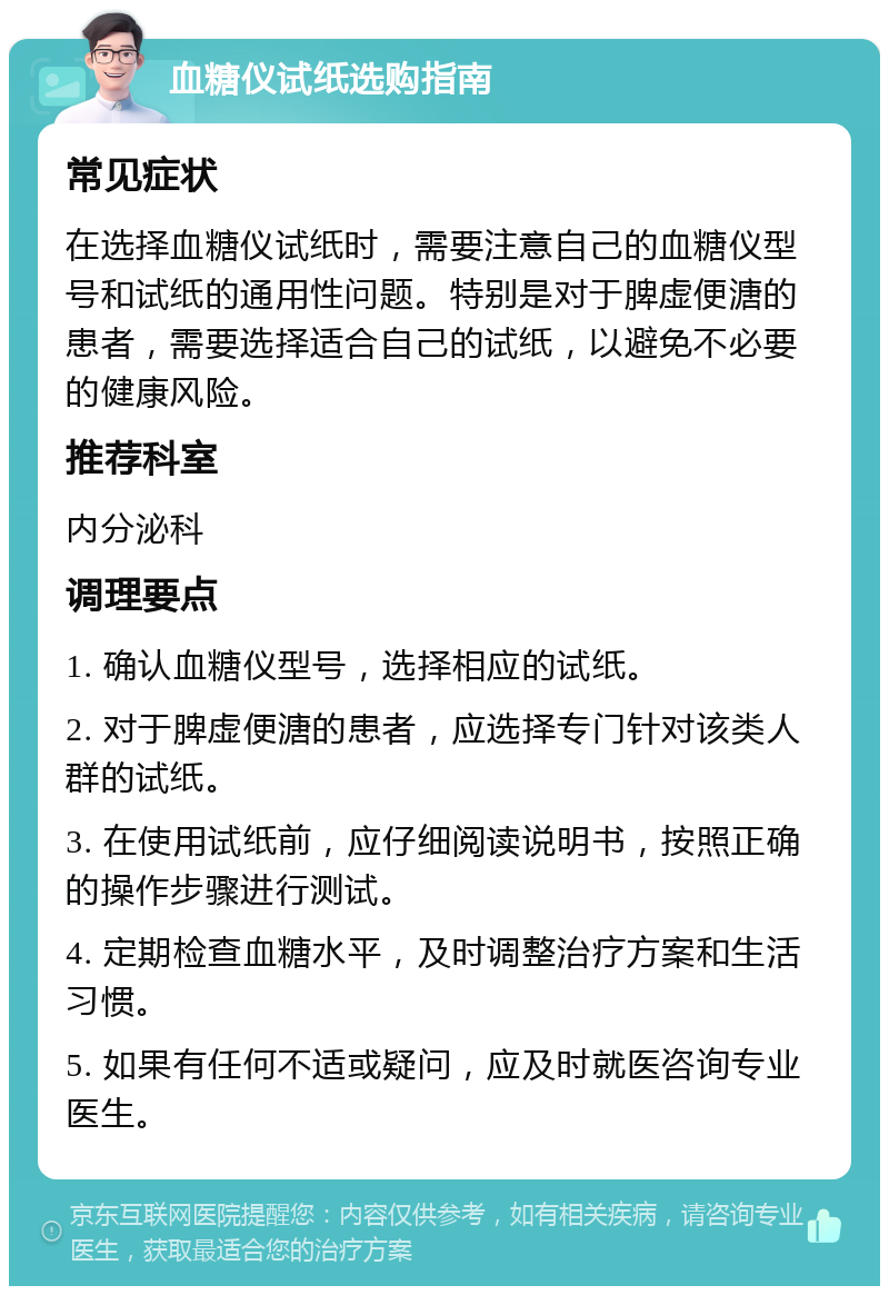 血糖仪试纸选购指南 常见症状 在选择血糖仪试纸时，需要注意自己的血糖仪型号和试纸的通用性问题。特别是对于脾虚便溏的患者，需要选择适合自己的试纸，以避免不必要的健康风险。 推荐科室 内分泌科 调理要点 1. 确认血糖仪型号，选择相应的试纸。 2. 对于脾虚便溏的患者，应选择专门针对该类人群的试纸。 3. 在使用试纸前，应仔细阅读说明书，按照正确的操作步骤进行测试。 4. 定期检查血糖水平，及时调整治疗方案和生活习惯。 5. 如果有任何不适或疑问，应及时就医咨询专业医生。