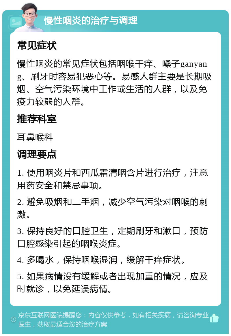 慢性咽炎的治疗与调理 常见症状 慢性咽炎的常见症状包括咽喉干痒、嗓子ganyang、刷牙时容易犯恶心等。易感人群主要是长期吸烟、空气污染环境中工作或生活的人群，以及免疫力较弱的人群。 推荐科室 耳鼻喉科 调理要点 1. 使用咽炎片和西瓜霜清咽含片进行治疗，注意用药安全和禁忌事项。 2. 避免吸烟和二手烟，减少空气污染对咽喉的刺激。 3. 保持良好的口腔卫生，定期刷牙和漱口，预防口腔感染引起的咽喉炎症。 4. 多喝水，保持咽喉湿润，缓解干痒症状。 5. 如果病情没有缓解或者出现加重的情况，应及时就诊，以免延误病情。