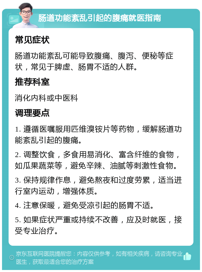 肠道功能紊乱引起的腹痛就医指南 常见症状 肠道功能紊乱可能导致腹痛、腹泻、便秘等症状，常见于脾虚、肠胃不适的人群。 推荐科室 消化内科或中医科 调理要点 1. 遵循医嘱服用匹维溴铵片等药物，缓解肠道功能紊乱引起的腹痛。 2. 调整饮食，多食用易消化、富含纤维的食物，如瓜果蔬菜等，避免辛辣、油腻等刺激性食物。 3. 保持规律作息，避免熬夜和过度劳累，适当进行室内运动，增强体质。 4. 注意保暖，避免受凉引起的肠胃不适。 5. 如果症状严重或持续不改善，应及时就医，接受专业治疗。