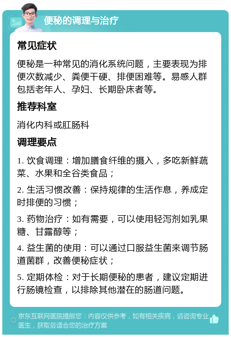 便秘的调理与治疗 常见症状 便秘是一种常见的消化系统问题，主要表现为排便次数减少、粪便干硬、排便困难等。易感人群包括老年人、孕妇、长期卧床者等。 推荐科室 消化内科或肛肠科 调理要点 1. 饮食调理：增加膳食纤维的摄入，多吃新鲜蔬菜、水果和全谷类食品； 2. 生活习惯改善：保持规律的生活作息，养成定时排便的习惯； 3. 药物治疗：如有需要，可以使用轻泻剂如乳果糖、甘露醇等； 4. 益生菌的使用：可以通过口服益生菌来调节肠道菌群，改善便秘症状； 5. 定期体检：对于长期便秘的患者，建议定期进行肠镜检查，以排除其他潜在的肠道问题。