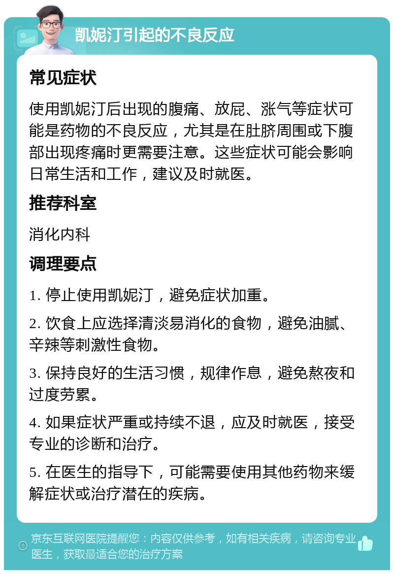 凯妮汀引起的不良反应 常见症状 使用凯妮汀后出现的腹痛、放屁、涨气等症状可能是药物的不良反应，尤其是在肚脐周围或下腹部出现疼痛时更需要注意。这些症状可能会影响日常生活和工作，建议及时就医。 推荐科室 消化内科 调理要点 1. 停止使用凯妮汀，避免症状加重。 2. 饮食上应选择清淡易消化的食物，避免油腻、辛辣等刺激性食物。 3. 保持良好的生活习惯，规律作息，避免熬夜和过度劳累。 4. 如果症状严重或持续不退，应及时就医，接受专业的诊断和治疗。 5. 在医生的指导下，可能需要使用其他药物来缓解症状或治疗潜在的疾病。