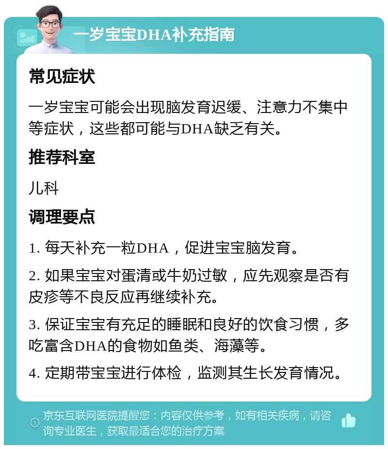 一岁宝宝DHA补充指南 常见症状 一岁宝宝可能会出现脑发育迟缓、注意力不集中等症状，这些都可能与DHA缺乏有关。 推荐科室 儿科 调理要点 1. 每天补充一粒DHA，促进宝宝脑发育。 2. 如果宝宝对蛋清或牛奶过敏，应先观察是否有皮疹等不良反应再继续补充。 3. 保证宝宝有充足的睡眠和良好的饮食习惯，多吃富含DHA的食物如鱼类、海藻等。 4. 定期带宝宝进行体检，监测其生长发育情况。