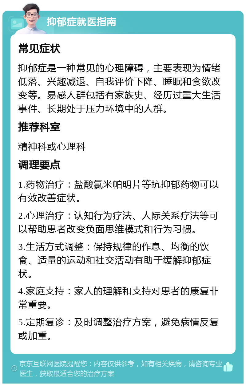 抑郁症就医指南 常见症状 抑郁症是一种常见的心理障碍，主要表现为情绪低落、兴趣减退、自我评价下降、睡眠和食欲改变等。易感人群包括有家族史、经历过重大生活事件、长期处于压力环境中的人群。 推荐科室 精神科或心理科 调理要点 1.药物治疗：盐酸氯米帕明片等抗抑郁药物可以有效改善症状。 2.心理治疗：认知行为疗法、人际关系疗法等可以帮助患者改变负面思维模式和行为习惯。 3.生活方式调整：保持规律的作息、均衡的饮食、适量的运动和社交活动有助于缓解抑郁症状。 4.家庭支持：家人的理解和支持对患者的康复非常重要。 5.定期复诊：及时调整治疗方案，避免病情反复或加重。