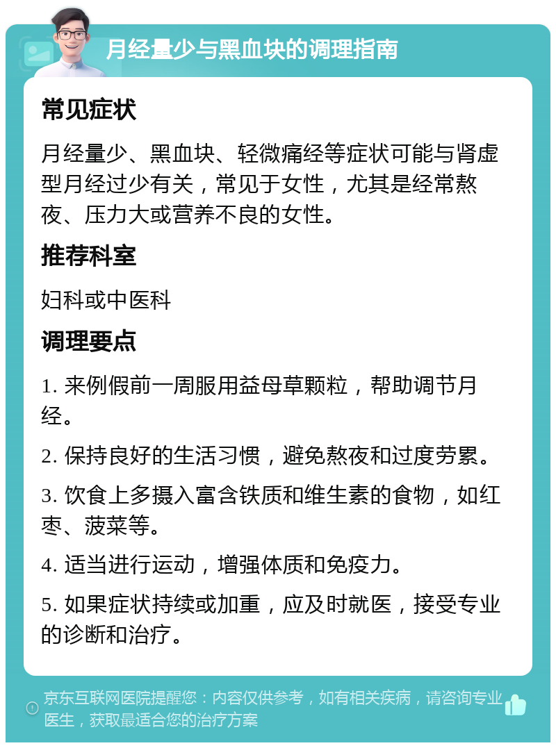 月经量少与黑血块的调理指南 常见症状 月经量少、黑血块、轻微痛经等症状可能与肾虚型月经过少有关，常见于女性，尤其是经常熬夜、压力大或营养不良的女性。 推荐科室 妇科或中医科 调理要点 1. 来例假前一周服用益母草颗粒，帮助调节月经。 2. 保持良好的生活习惯，避免熬夜和过度劳累。 3. 饮食上多摄入富含铁质和维生素的食物，如红枣、菠菜等。 4. 适当进行运动，增强体质和免疫力。 5. 如果症状持续或加重，应及时就医，接受专业的诊断和治疗。