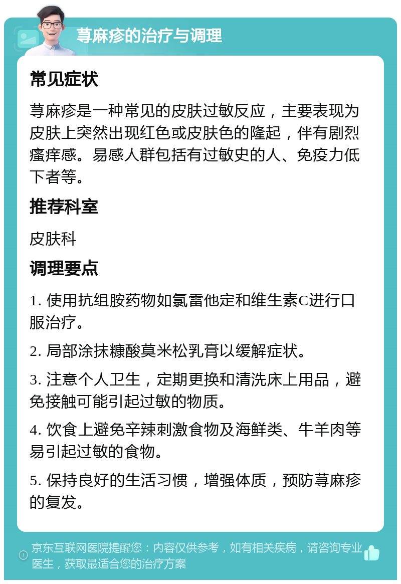 荨麻疹的治疗与调理 常见症状 荨麻疹是一种常见的皮肤过敏反应，主要表现为皮肤上突然出现红色或皮肤色的隆起，伴有剧烈瘙痒感。易感人群包括有过敏史的人、免疫力低下者等。 推荐科室 皮肤科 调理要点 1. 使用抗组胺药物如氯雷他定和维生素C进行口服治疗。 2. 局部涂抹糠酸莫米松乳膏以缓解症状。 3. 注意个人卫生，定期更换和清洗床上用品，避免接触可能引起过敏的物质。 4. 饮食上避免辛辣刺激食物及海鲜类、牛羊肉等易引起过敏的食物。 5. 保持良好的生活习惯，增强体质，预防荨麻疹的复发。