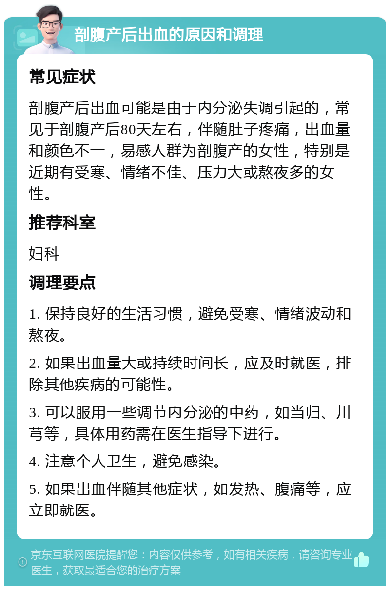 剖腹产后出血的原因和调理 常见症状 剖腹产后出血可能是由于内分泌失调引起的，常见于剖腹产后80天左右，伴随肚子疼痛，出血量和颜色不一，易感人群为剖腹产的女性，特别是近期有受寒、情绪不佳、压力大或熬夜多的女性。 推荐科室 妇科 调理要点 1. 保持良好的生活习惯，避免受寒、情绪波动和熬夜。 2. 如果出血量大或持续时间长，应及时就医，排除其他疾病的可能性。 3. 可以服用一些调节内分泌的中药，如当归、川芎等，具体用药需在医生指导下进行。 4. 注意个人卫生，避免感染。 5. 如果出血伴随其他症状，如发热、腹痛等，应立即就医。