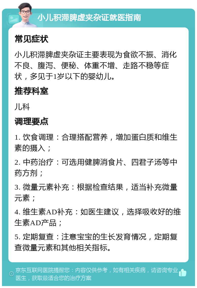 小儿积滞脾虚夹杂证就医指南 常见症状 小儿积滞脾虚夹杂证主要表现为食欲不振、消化不良、腹泻、便秘、体重不增、走路不稳等症状，多见于1岁以下的婴幼儿。 推荐科室 儿科 调理要点 1. 饮食调理：合理搭配营养，增加蛋白质和维生素的摄入； 2. 中药治疗：可选用健脾消食片、四君子汤等中药方剂； 3. 微量元素补充：根据检查结果，适当补充微量元素； 4. 维生素AD补充：如医生建议，选择吸收好的维生素AD产品； 5. 定期复查：注意宝宝的生长发育情况，定期复查微量元素和其他相关指标。