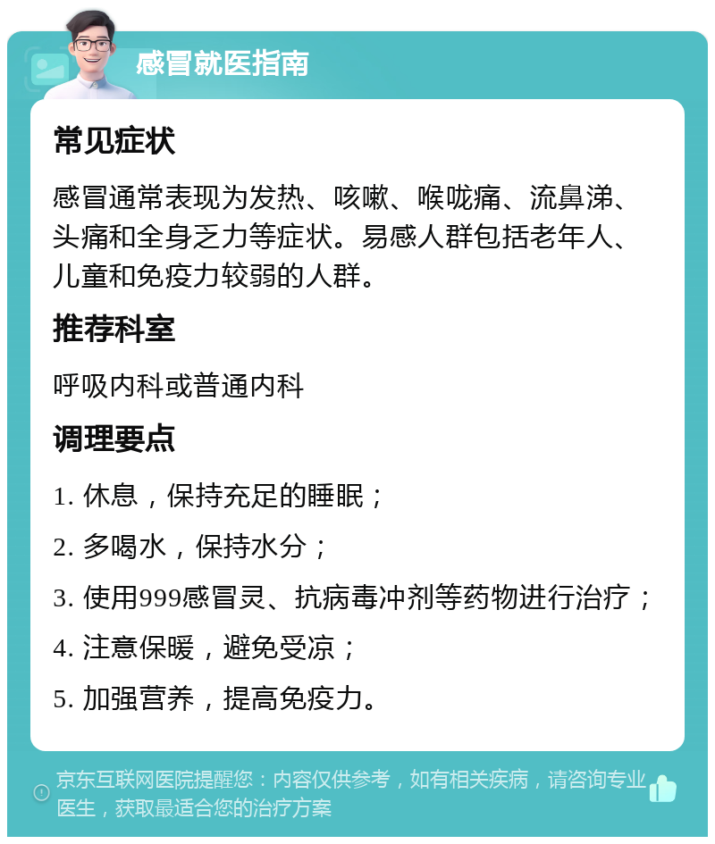 感冒就医指南 常见症状 感冒通常表现为发热、咳嗽、喉咙痛、流鼻涕、头痛和全身乏力等症状。易感人群包括老年人、儿童和免疫力较弱的人群。 推荐科室 呼吸内科或普通内科 调理要点 1. 休息，保持充足的睡眠； 2. 多喝水，保持水分； 3. 使用999感冒灵、抗病毒冲剂等药物进行治疗； 4. 注意保暖，避免受凉； 5. 加强营养，提高免疫力。