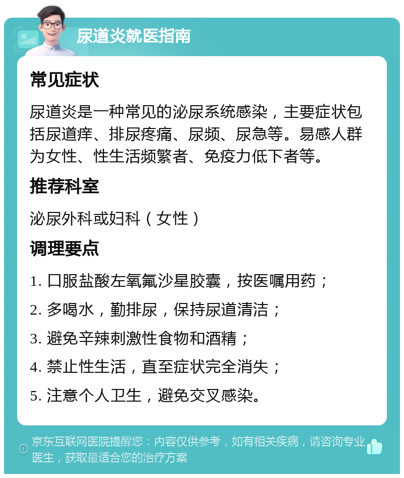 尿道炎就医指南 常见症状 尿道炎是一种常见的泌尿系统感染，主要症状包括尿道痒、排尿疼痛、尿频、尿急等。易感人群为女性、性生活频繁者、免疫力低下者等。 推荐科室 泌尿外科或妇科（女性） 调理要点 1. 口服盐酸左氧氟沙星胶囊，按医嘱用药； 2. 多喝水，勤排尿，保持尿道清洁； 3. 避免辛辣刺激性食物和酒精； 4. 禁止性生活，直至症状完全消失； 5. 注意个人卫生，避免交叉感染。