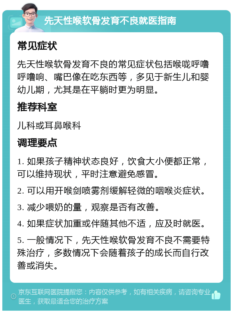 先天性喉软骨发育不良就医指南 常见症状 先天性喉软骨发育不良的常见症状包括喉咙呼噜呼噜响、嘴巴像在吃东西等，多见于新生儿和婴幼儿期，尤其是在平躺时更为明显。 推荐科室 儿科或耳鼻喉科 调理要点 1. 如果孩子精神状态良好，饮食大小便都正常，可以维持现状，平时注意避免感冒。 2. 可以用开喉剑喷雾剂缓解轻微的咽喉炎症状。 3. 减少喂奶的量，观察是否有改善。 4. 如果症状加重或伴随其他不适，应及时就医。 5. 一般情况下，先天性喉软骨发育不良不需要特殊治疗，多数情况下会随着孩子的成长而自行改善或消失。