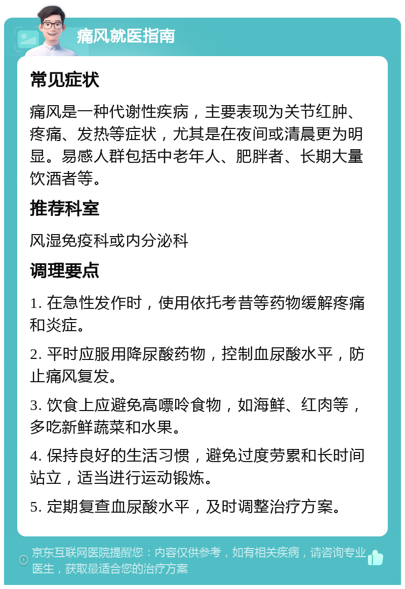 痛风就医指南 常见症状 痛风是一种代谢性疾病，主要表现为关节红肿、疼痛、发热等症状，尤其是在夜间或清晨更为明显。易感人群包括中老年人、肥胖者、长期大量饮酒者等。 推荐科室 风湿免疫科或内分泌科 调理要点 1. 在急性发作时，使用依托考昔等药物缓解疼痛和炎症。 2. 平时应服用降尿酸药物，控制血尿酸水平，防止痛风复发。 3. 饮食上应避免高嘌呤食物，如海鲜、红肉等，多吃新鲜蔬菜和水果。 4. 保持良好的生活习惯，避免过度劳累和长时间站立，适当进行运动锻炼。 5. 定期复查血尿酸水平，及时调整治疗方案。