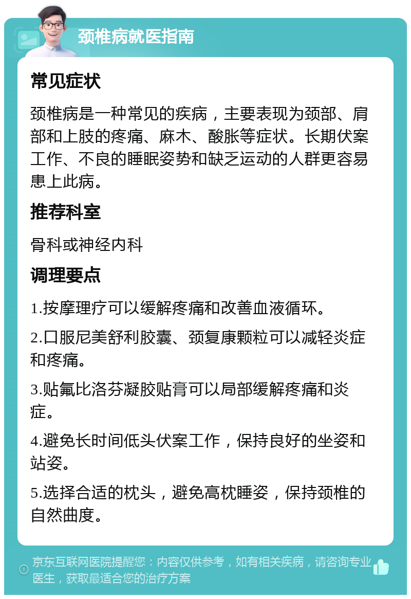 颈椎病就医指南 常见症状 颈椎病是一种常见的疾病，主要表现为颈部、肩部和上肢的疼痛、麻木、酸胀等症状。长期伏案工作、不良的睡眠姿势和缺乏运动的人群更容易患上此病。 推荐科室 骨科或神经内科 调理要点 1.按摩理疗可以缓解疼痛和改善血液循环。 2.口服尼美舒利胶囊、颈复康颗粒可以减轻炎症和疼痛。 3.贴氟比洛芬凝胶贴膏可以局部缓解疼痛和炎症。 4.避免长时间低头伏案工作，保持良好的坐姿和站姿。 5.选择合适的枕头，避免高枕睡姿，保持颈椎的自然曲度。