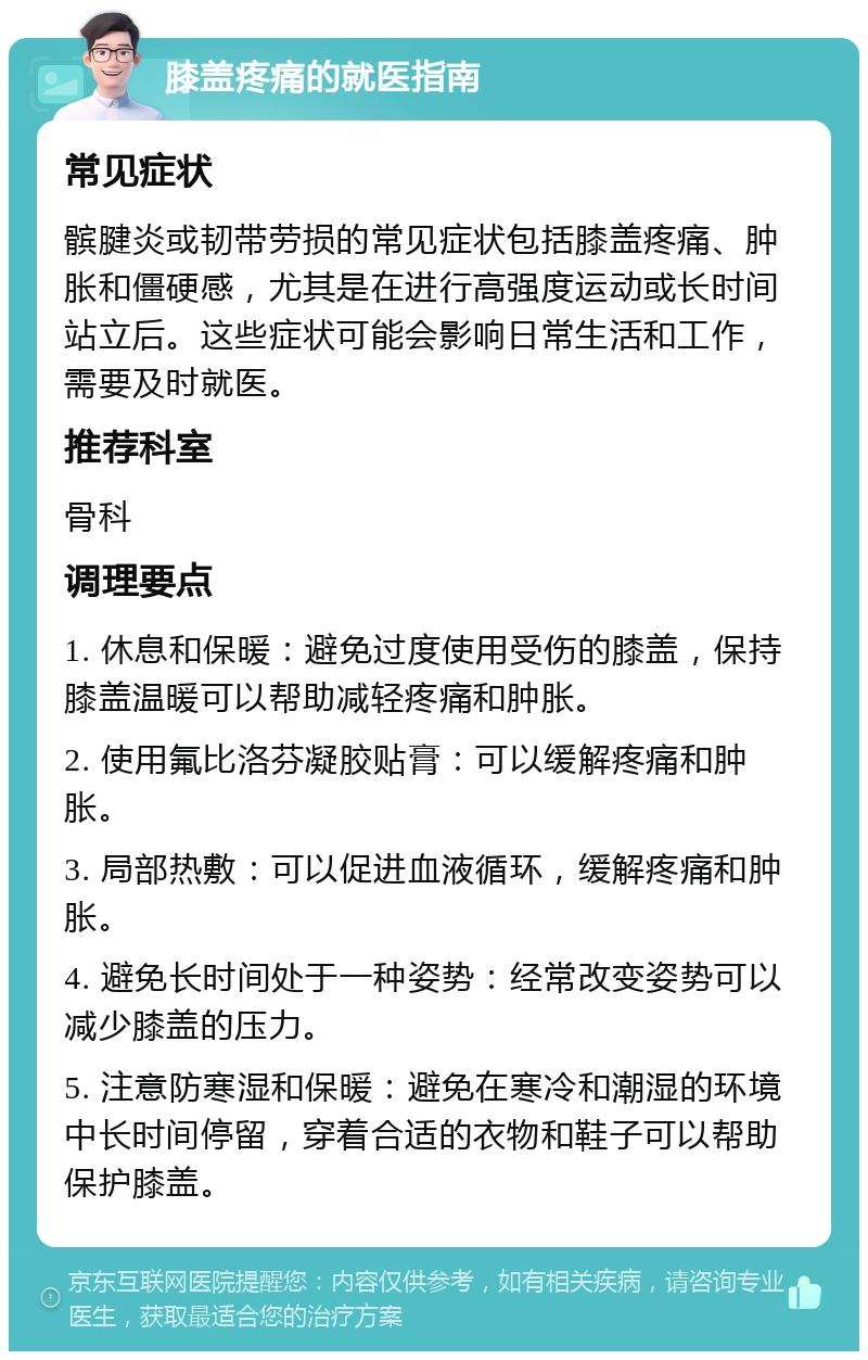 膝盖疼痛的就医指南 常见症状 髌腱炎或韧带劳损的常见症状包括膝盖疼痛、肿胀和僵硬感，尤其是在进行高强度运动或长时间站立后。这些症状可能会影响日常生活和工作，需要及时就医。 推荐科室 骨科 调理要点 1. 休息和保暖：避免过度使用受伤的膝盖，保持膝盖温暖可以帮助减轻疼痛和肿胀。 2. 使用氟比洛芬凝胶贴膏：可以缓解疼痛和肿胀。 3. 局部热敷：可以促进血液循环，缓解疼痛和肿胀。 4. 避免长时间处于一种姿势：经常改变姿势可以减少膝盖的压力。 5. 注意防寒湿和保暖：避免在寒冷和潮湿的环境中长时间停留，穿着合适的衣物和鞋子可以帮助保护膝盖。