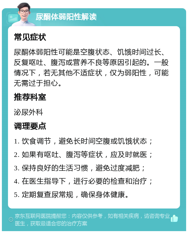 尿酮体弱阳性解读 常见症状 尿酮体弱阳性可能是空腹状态、饥饿时间过长、反复呕吐、腹泻或营养不良等原因引起的。一般情况下，若无其他不适症状，仅为弱阳性，可能无需过于担心。 推荐科室 泌尿外科 调理要点 1. 饮食调节，避免长时间空腹或饥饿状态； 2. 如果有呕吐、腹泻等症状，应及时就医； 3. 保持良好的生活习惯，避免过度减肥； 4. 在医生指导下，进行必要的检查和治疗； 5. 定期复查尿常规，确保身体健康。