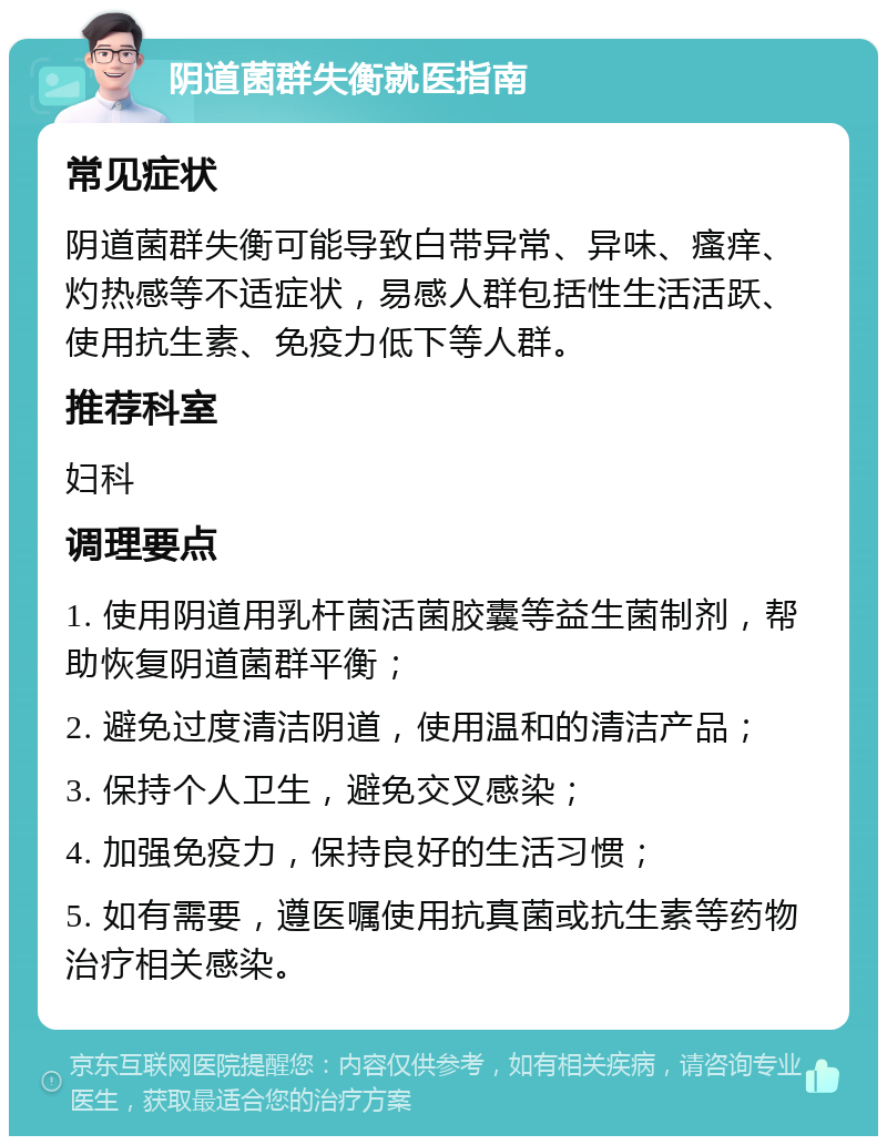 阴道菌群失衡就医指南 常见症状 阴道菌群失衡可能导致白带异常、异味、瘙痒、灼热感等不适症状，易感人群包括性生活活跃、使用抗生素、免疫力低下等人群。 推荐科室 妇科 调理要点 1. 使用阴道用乳杆菌活菌胶囊等益生菌制剂，帮助恢复阴道菌群平衡； 2. 避免过度清洁阴道，使用温和的清洁产品； 3. 保持个人卫生，避免交叉感染； 4. 加强免疫力，保持良好的生活习惯； 5. 如有需要，遵医嘱使用抗真菌或抗生素等药物治疗相关感染。