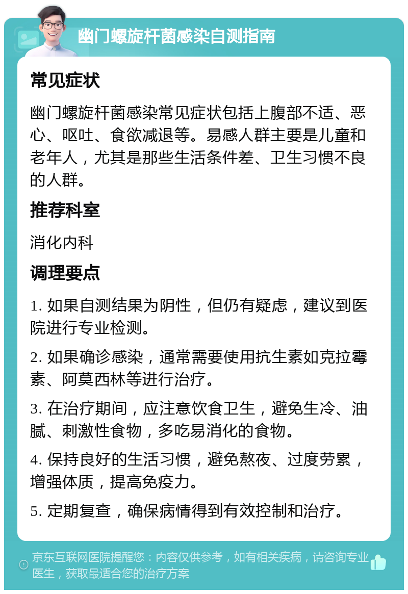 幽门螺旋杆菌感染自测指南 常见症状 幽门螺旋杆菌感染常见症状包括上腹部不适、恶心、呕吐、食欲减退等。易感人群主要是儿童和老年人，尤其是那些生活条件差、卫生习惯不良的人群。 推荐科室 消化内科 调理要点 1. 如果自测结果为阴性，但仍有疑虑，建议到医院进行专业检测。 2. 如果确诊感染，通常需要使用抗生素如克拉霉素、阿莫西林等进行治疗。 3. 在治疗期间，应注意饮食卫生，避免生冷、油腻、刺激性食物，多吃易消化的食物。 4. 保持良好的生活习惯，避免熬夜、过度劳累，增强体质，提高免疫力。 5. 定期复查，确保病情得到有效控制和治疗。