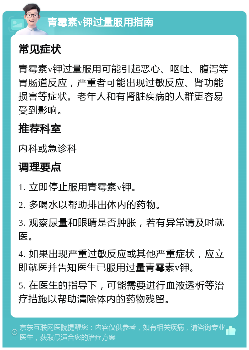 青霉素v钾过量服用指南 常见症状 青霉素v钾过量服用可能引起恶心、呕吐、腹泻等胃肠道反应，严重者可能出现过敏反应、肾功能损害等症状。老年人和有肾脏疾病的人群更容易受到影响。 推荐科室 内科或急诊科 调理要点 1. 立即停止服用青霉素v钾。 2. 多喝水以帮助排出体内的药物。 3. 观察尿量和眼睛是否肿胀，若有异常请及时就医。 4. 如果出现严重过敏反应或其他严重症状，应立即就医并告知医生已服用过量青霉素v钾。 5. 在医生的指导下，可能需要进行血液透析等治疗措施以帮助清除体内的药物残留。