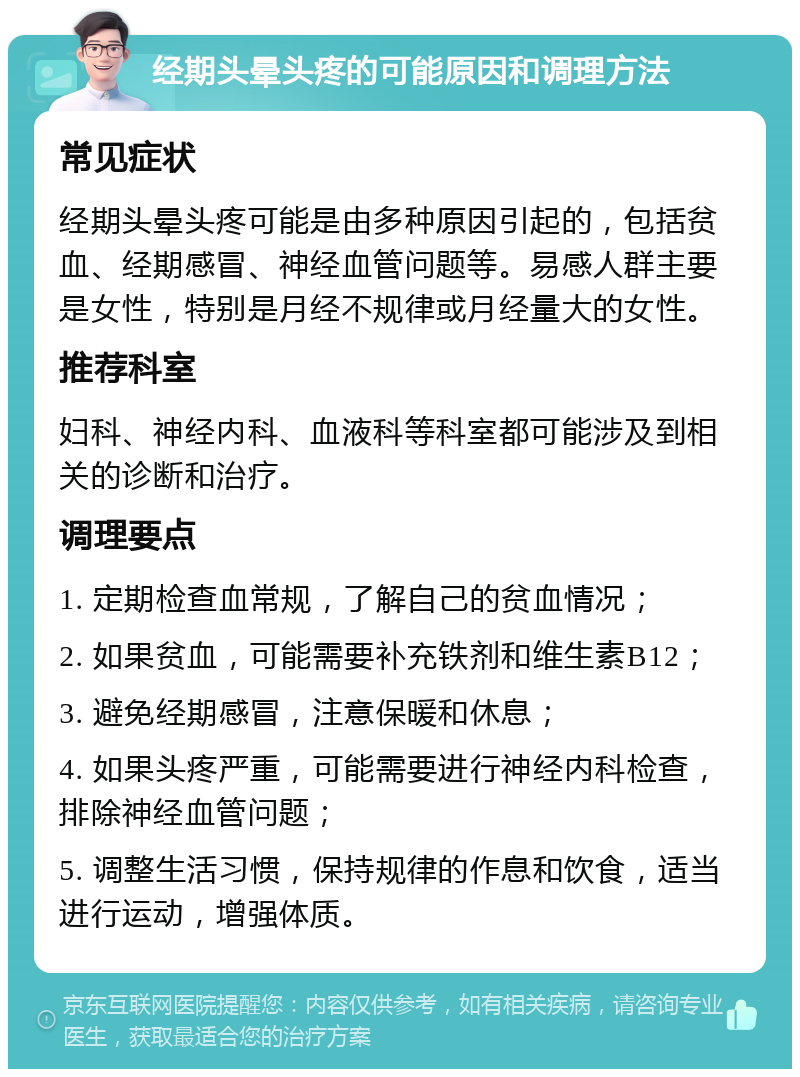 经期头晕头疼的可能原因和调理方法 常见症状 经期头晕头疼可能是由多种原因引起的，包括贫血、经期感冒、神经血管问题等。易感人群主要是女性，特别是月经不规律或月经量大的女性。 推荐科室 妇科、神经内科、血液科等科室都可能涉及到相关的诊断和治疗。 调理要点 1. 定期检查血常规，了解自己的贫血情况； 2. 如果贫血，可能需要补充铁剂和维生素B12； 3. 避免经期感冒，注意保暖和休息； 4. 如果头疼严重，可能需要进行神经内科检查，排除神经血管问题； 5. 调整生活习惯，保持规律的作息和饮食，适当进行运动，增强体质。