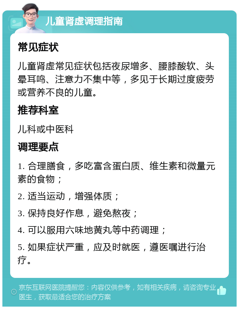 儿童肾虚调理指南 常见症状 儿童肾虚常见症状包括夜尿增多、腰膝酸软、头晕耳鸣、注意力不集中等，多见于长期过度疲劳或营养不良的儿童。 推荐科室 儿科或中医科 调理要点 1. 合理膳食，多吃富含蛋白质、维生素和微量元素的食物； 2. 适当运动，增强体质； 3. 保持良好作息，避免熬夜； 4. 可以服用六味地黄丸等中药调理； 5. 如果症状严重，应及时就医，遵医嘱进行治疗。