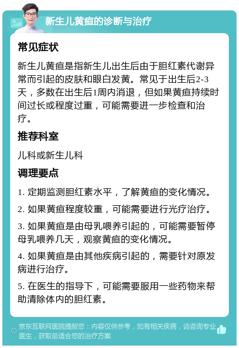 新生儿黄疸的诊断与治疗 常见症状 新生儿黄疸是指新生儿出生后由于胆红素代谢异常而引起的皮肤和眼白发黄。常见于出生后2-3天，多数在出生后1周内消退，但如果黄疸持续时间过长或程度过重，可能需要进一步检查和治疗。 推荐科室 儿科或新生儿科 调理要点 1. 定期监测胆红素水平，了解黄疸的变化情况。 2. 如果黄疸程度较重，可能需要进行光疗治疗。 3. 如果黄疸是由母乳喂养引起的，可能需要暂停母乳喂养几天，观察黄疸的变化情况。 4. 如果黄疸是由其他疾病引起的，需要针对原发病进行治疗。 5. 在医生的指导下，可能需要服用一些药物来帮助清除体内的胆红素。