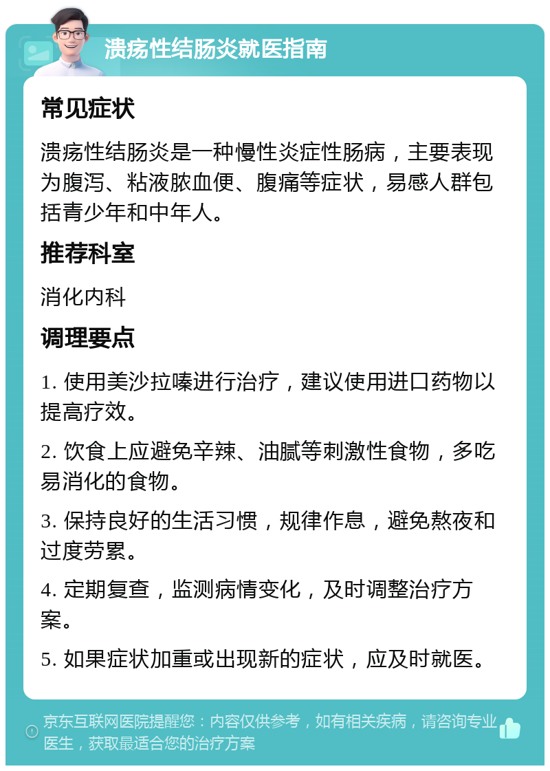 溃疡性结肠炎就医指南 常见症状 溃疡性结肠炎是一种慢性炎症性肠病，主要表现为腹泻、粘液脓血便、腹痛等症状，易感人群包括青少年和中年人。 推荐科室 消化内科 调理要点 1. 使用美沙拉嗪进行治疗，建议使用进口药物以提高疗效。 2. 饮食上应避免辛辣、油腻等刺激性食物，多吃易消化的食物。 3. 保持良好的生活习惯，规律作息，避免熬夜和过度劳累。 4. 定期复查，监测病情变化，及时调整治疗方案。 5. 如果症状加重或出现新的症状，应及时就医。