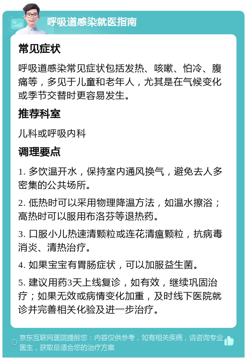 呼吸道感染就医指南 常见症状 呼吸道感染常见症状包括发热、咳嗽、怕冷、腹痛等，多见于儿童和老年人，尤其是在气候变化或季节交替时更容易发生。 推荐科室 儿科或呼吸内科 调理要点 1. 多饮温开水，保持室内通风换气，避免去人多密集的公共场所。 2. 低热时可以采用物理降温方法，如温水擦浴；高热时可以服用布洛芬等退热药。 3. 口服小儿热速清颗粒或连花清瘟颗粒，抗病毒消炎、清热治疗。 4. 如果宝宝有胃肠症状，可以加服益生菌。 5. 建议用药3天上线复诊，如有效，继续巩固治疗；如果无效或病情变化加重，及时线下医院就诊并完善相关化验及进一步治疗。