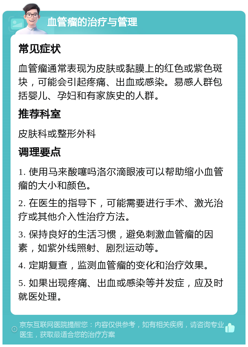 血管瘤的治疗与管理 常见症状 血管瘤通常表现为皮肤或黏膜上的红色或紫色斑块，可能会引起疼痛、出血或感染。易感人群包括婴儿、孕妇和有家族史的人群。 推荐科室 皮肤科或整形外科 调理要点 1. 使用马来酸噻吗洛尔滴眼液可以帮助缩小血管瘤的大小和颜色。 2. 在医生的指导下，可能需要进行手术、激光治疗或其他介入性治疗方法。 3. 保持良好的生活习惯，避免刺激血管瘤的因素，如紫外线照射、剧烈运动等。 4. 定期复查，监测血管瘤的变化和治疗效果。 5. 如果出现疼痛、出血或感染等并发症，应及时就医处理。