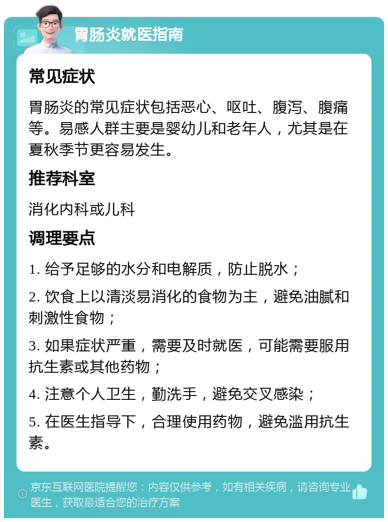 胃肠炎就医指南 常见症状 胃肠炎的常见症状包括恶心、呕吐、腹泻、腹痛等。易感人群主要是婴幼儿和老年人，尤其是在夏秋季节更容易发生。 推荐科室 消化内科或儿科 调理要点 1. 给予足够的水分和电解质，防止脱水； 2. 饮食上以清淡易消化的食物为主，避免油腻和刺激性食物； 3. 如果症状严重，需要及时就医，可能需要服用抗生素或其他药物； 4. 注意个人卫生，勤洗手，避免交叉感染； 5. 在医生指导下，合理使用药物，避免滥用抗生素。