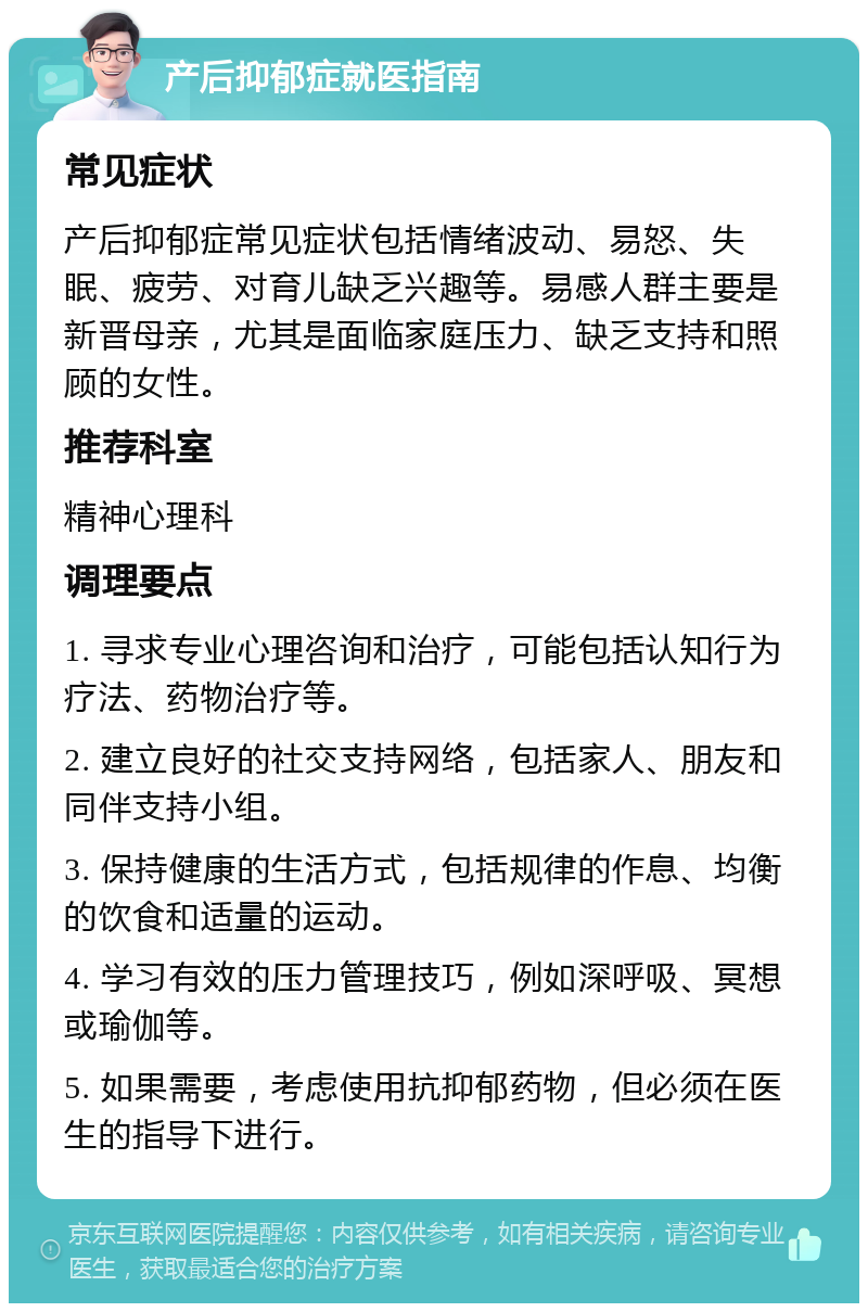 产后抑郁症就医指南 常见症状 产后抑郁症常见症状包括情绪波动、易怒、失眠、疲劳、对育儿缺乏兴趣等。易感人群主要是新晋母亲，尤其是面临家庭压力、缺乏支持和照顾的女性。 推荐科室 精神心理科 调理要点 1. 寻求专业心理咨询和治疗，可能包括认知行为疗法、药物治疗等。 2. 建立良好的社交支持网络，包括家人、朋友和同伴支持小组。 3. 保持健康的生活方式，包括规律的作息、均衡的饮食和适量的运动。 4. 学习有效的压力管理技巧，例如深呼吸、冥想或瑜伽等。 5. 如果需要，考虑使用抗抑郁药物，但必须在医生的指导下进行。