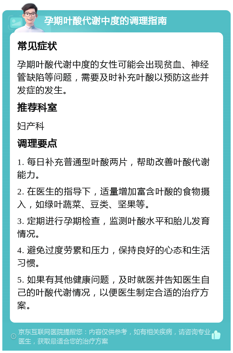 孕期叶酸代谢中度的调理指南 常见症状 孕期叶酸代谢中度的女性可能会出现贫血、神经管缺陷等问题，需要及时补充叶酸以预防这些并发症的发生。 推荐科室 妇产科 调理要点 1. 每日补充普通型叶酸两片，帮助改善叶酸代谢能力。 2. 在医生的指导下，适量增加富含叶酸的食物摄入，如绿叶蔬菜、豆类、坚果等。 3. 定期进行孕期检查，监测叶酸水平和胎儿发育情况。 4. 避免过度劳累和压力，保持良好的心态和生活习惯。 5. 如果有其他健康问题，及时就医并告知医生自己的叶酸代谢情况，以便医生制定合适的治疗方案。