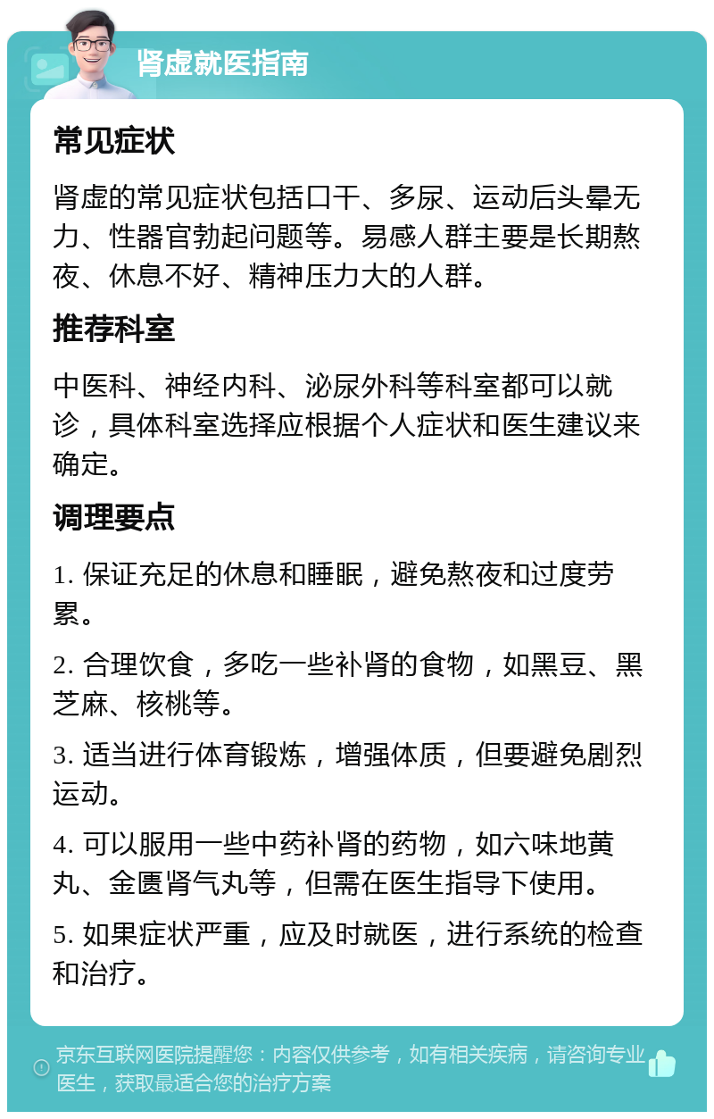 肾虚就医指南 常见症状 肾虚的常见症状包括口干、多尿、运动后头晕无力、性器官勃起问题等。易感人群主要是长期熬夜、休息不好、精神压力大的人群。 推荐科室 中医科、神经内科、泌尿外科等科室都可以就诊，具体科室选择应根据个人症状和医生建议来确定。 调理要点 1. 保证充足的休息和睡眠，避免熬夜和过度劳累。 2. 合理饮食，多吃一些补肾的食物，如黑豆、黑芝麻、核桃等。 3. 适当进行体育锻炼，增强体质，但要避免剧烈运动。 4. 可以服用一些中药补肾的药物，如六味地黄丸、金匮肾气丸等，但需在医生指导下使用。 5. 如果症状严重，应及时就医，进行系统的检查和治疗。