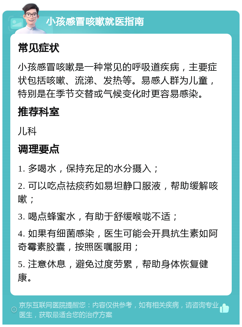 小孩感冒咳嗽就医指南 常见症状 小孩感冒咳嗽是一种常见的呼吸道疾病，主要症状包括咳嗽、流涕、发热等。易感人群为儿童，特别是在季节交替或气候变化时更容易感染。 推荐科室 儿科 调理要点 1. 多喝水，保持充足的水分摄入； 2. 可以吃点祛痰药如易坦静口服液，帮助缓解咳嗽； 3. 喝点蜂蜜水，有助于舒缓喉咙不适； 4. 如果有细菌感染，医生可能会开具抗生素如阿奇霉素胶囊，按照医嘱服用； 5. 注意休息，避免过度劳累，帮助身体恢复健康。