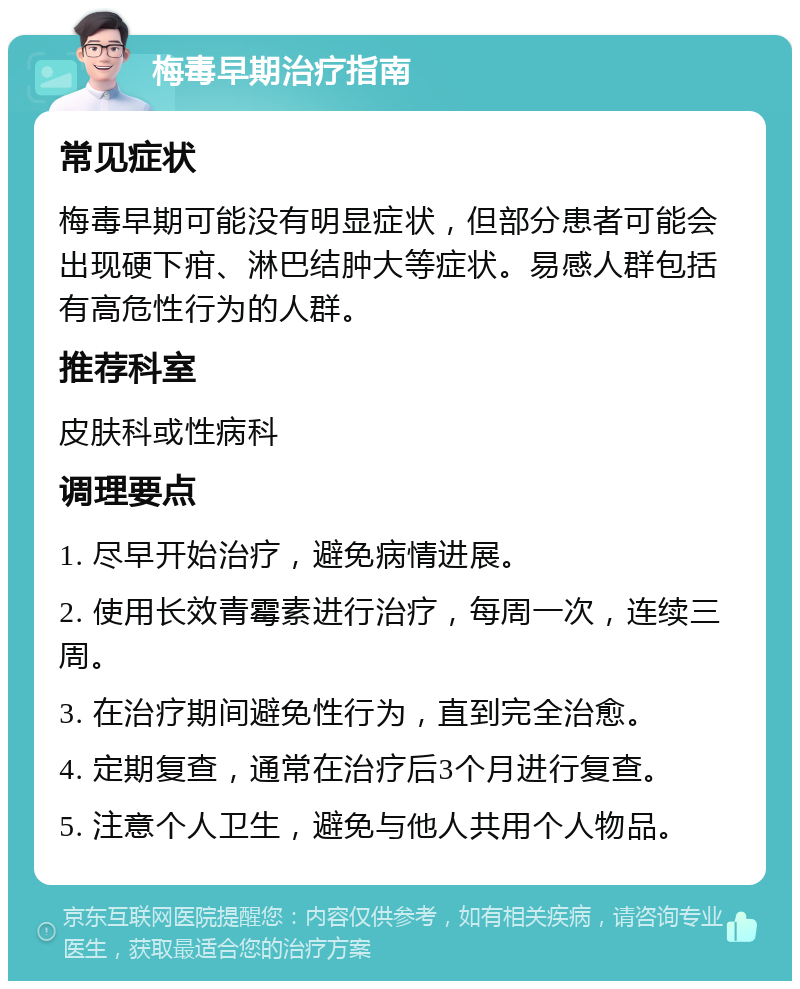 梅毒早期治疗指南 常见症状 梅毒早期可能没有明显症状，但部分患者可能会出现硬下疳、淋巴结肿大等症状。易感人群包括有高危性行为的人群。 推荐科室 皮肤科或性病科 调理要点 1. 尽早开始治疗，避免病情进展。 2. 使用长效青霉素进行治疗，每周一次，连续三周。 3. 在治疗期间避免性行为，直到完全治愈。 4. 定期复查，通常在治疗后3个月进行复查。 5. 注意个人卫生，避免与他人共用个人物品。