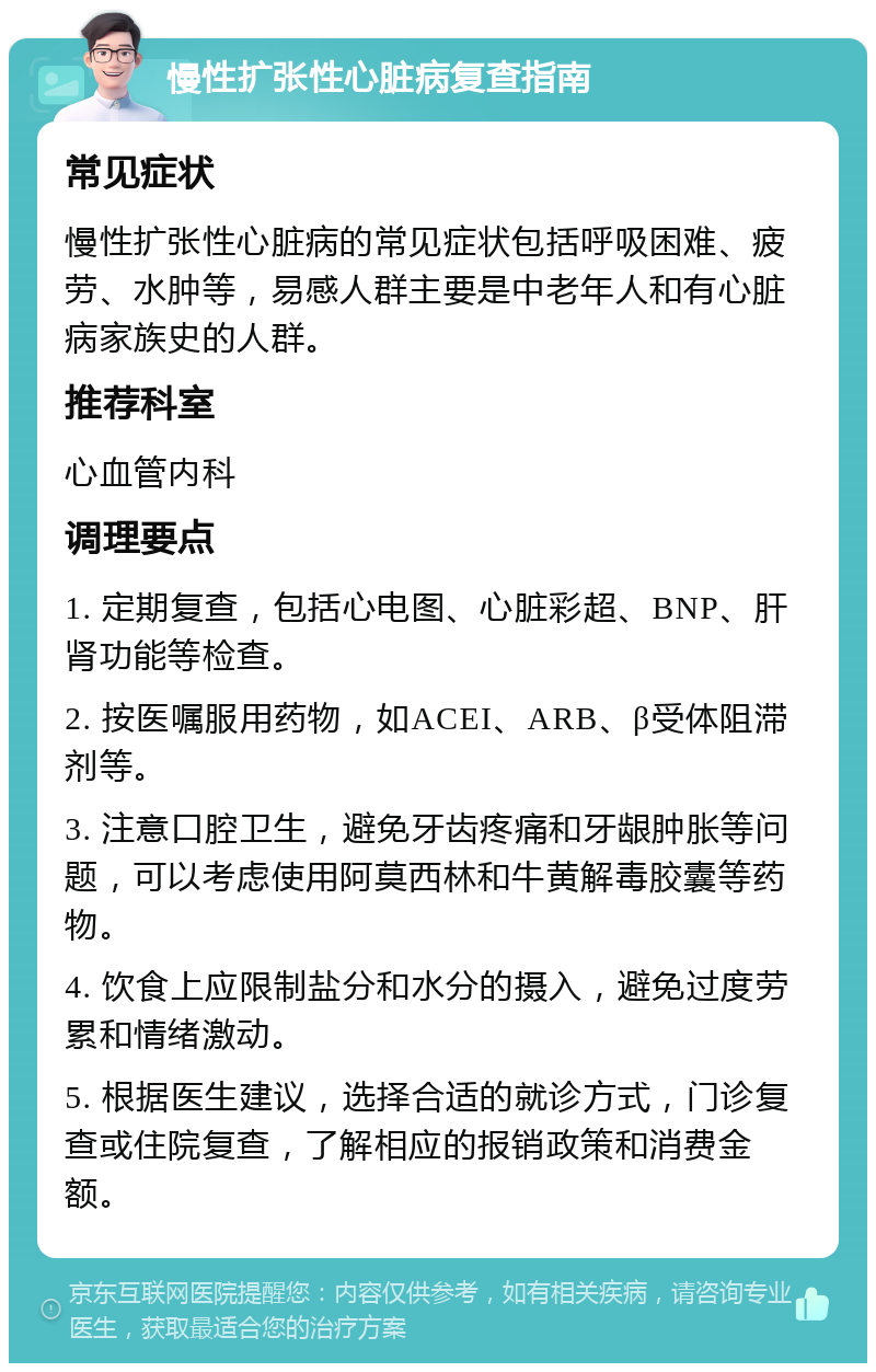 慢性扩张性心脏病复查指南 常见症状 慢性扩张性心脏病的常见症状包括呼吸困难、疲劳、水肿等，易感人群主要是中老年人和有心脏病家族史的人群。 推荐科室 心血管内科 调理要点 1. 定期复查，包括心电图、心脏彩超、BNP、肝肾功能等检查。 2. 按医嘱服用药物，如ACEI、ARB、β受体阻滞剂等。 3. 注意口腔卫生，避免牙齿疼痛和牙龈肿胀等问题，可以考虑使用阿莫西林和牛黄解毒胶囊等药物。 4. 饮食上应限制盐分和水分的摄入，避免过度劳累和情绪激动。 5. 根据医生建议，选择合适的就诊方式，门诊复查或住院复查，了解相应的报销政策和消费金额。