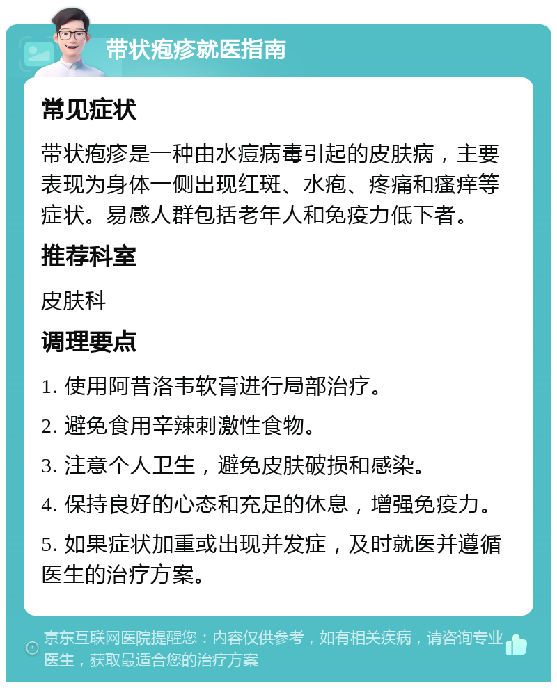 带状疱疹就医指南 常见症状 带状疱疹是一种由水痘病毒引起的皮肤病，主要表现为身体一侧出现红斑、水疱、疼痛和瘙痒等症状。易感人群包括老年人和免疫力低下者。 推荐科室 皮肤科 调理要点 1. 使用阿昔洛韦软膏进行局部治疗。 2. 避免食用辛辣刺激性食物。 3. 注意个人卫生，避免皮肤破损和感染。 4. 保持良好的心态和充足的休息，增强免疫力。 5. 如果症状加重或出现并发症，及时就医并遵循医生的治疗方案。