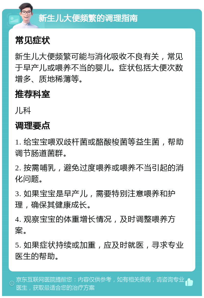 新生儿大便频繁的调理指南 常见症状 新生儿大便频繁可能与消化吸收不良有关，常见于早产儿或喂养不当的婴儿。症状包括大便次数增多、质地稀薄等。 推荐科室 儿科 调理要点 1. 给宝宝喂双歧杆菌或酪酸梭菌等益生菌，帮助调节肠道菌群。 2. 按需哺乳，避免过度喂养或喂养不当引起的消化问题。 3. 如果宝宝是早产儿，需要特别注意喂养和护理，确保其健康成长。 4. 观察宝宝的体重增长情况，及时调整喂养方案。 5. 如果症状持续或加重，应及时就医，寻求专业医生的帮助。