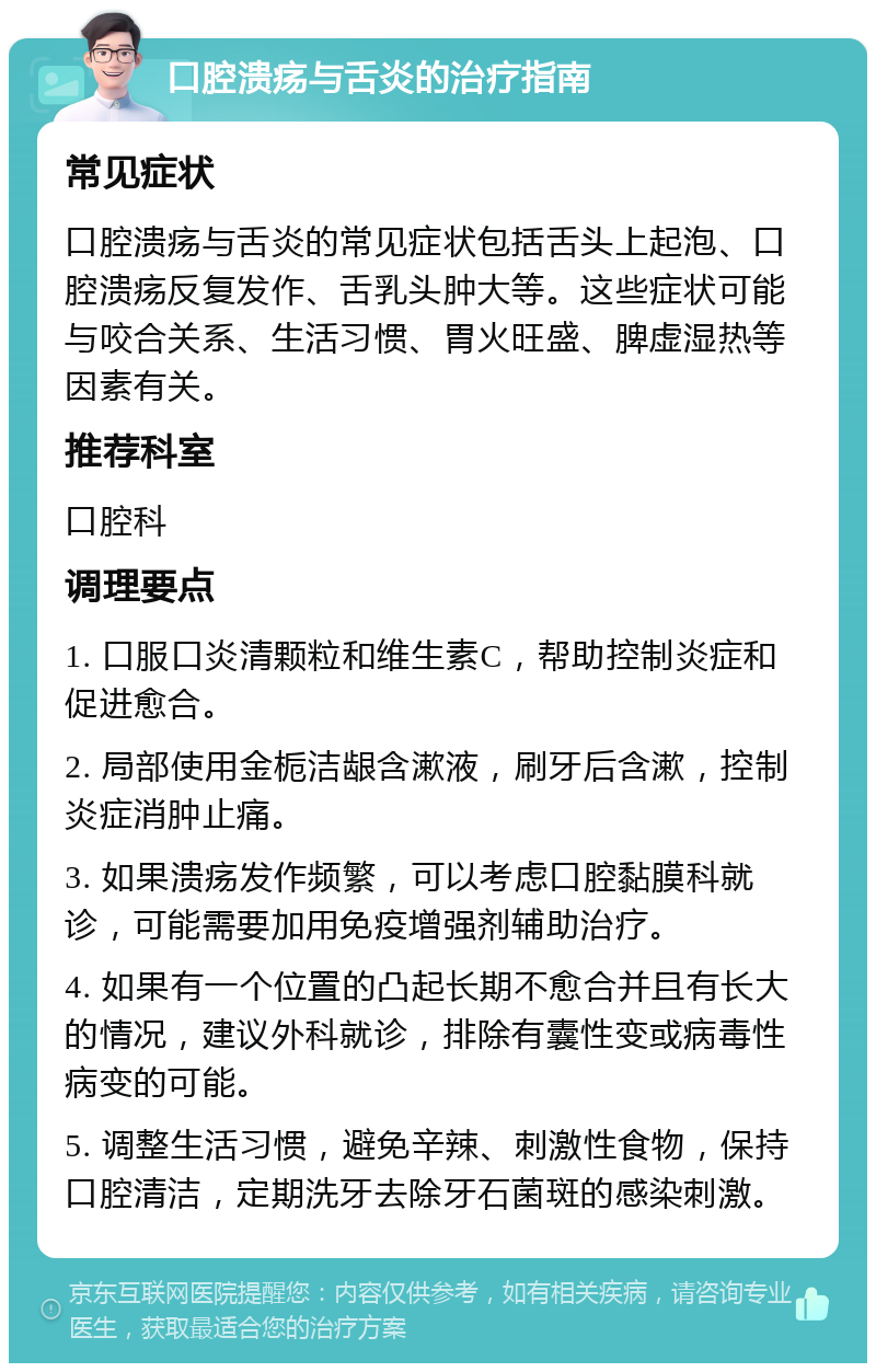 口腔溃疡与舌炎的治疗指南 常见症状 口腔溃疡与舌炎的常见症状包括舌头上起泡、口腔溃疡反复发作、舌乳头肿大等。这些症状可能与咬合关系、生活习惯、胃火旺盛、脾虚湿热等因素有关。 推荐科室 口腔科 调理要点 1. 口服口炎清颗粒和维生素C，帮助控制炎症和促进愈合。 2. 局部使用金栀洁龈含漱液，刷牙后含漱，控制炎症消肿止痛。 3. 如果溃疡发作频繁，可以考虑口腔黏膜科就诊，可能需要加用免疫增强剂辅助治疗。 4. 如果有一个位置的凸起长期不愈合并且有长大的情况，建议外科就诊，排除有囊性变或病毒性病变的可能。 5. 调整生活习惯，避免辛辣、刺激性食物，保持口腔清洁，定期洗牙去除牙石菌斑的感染刺激。