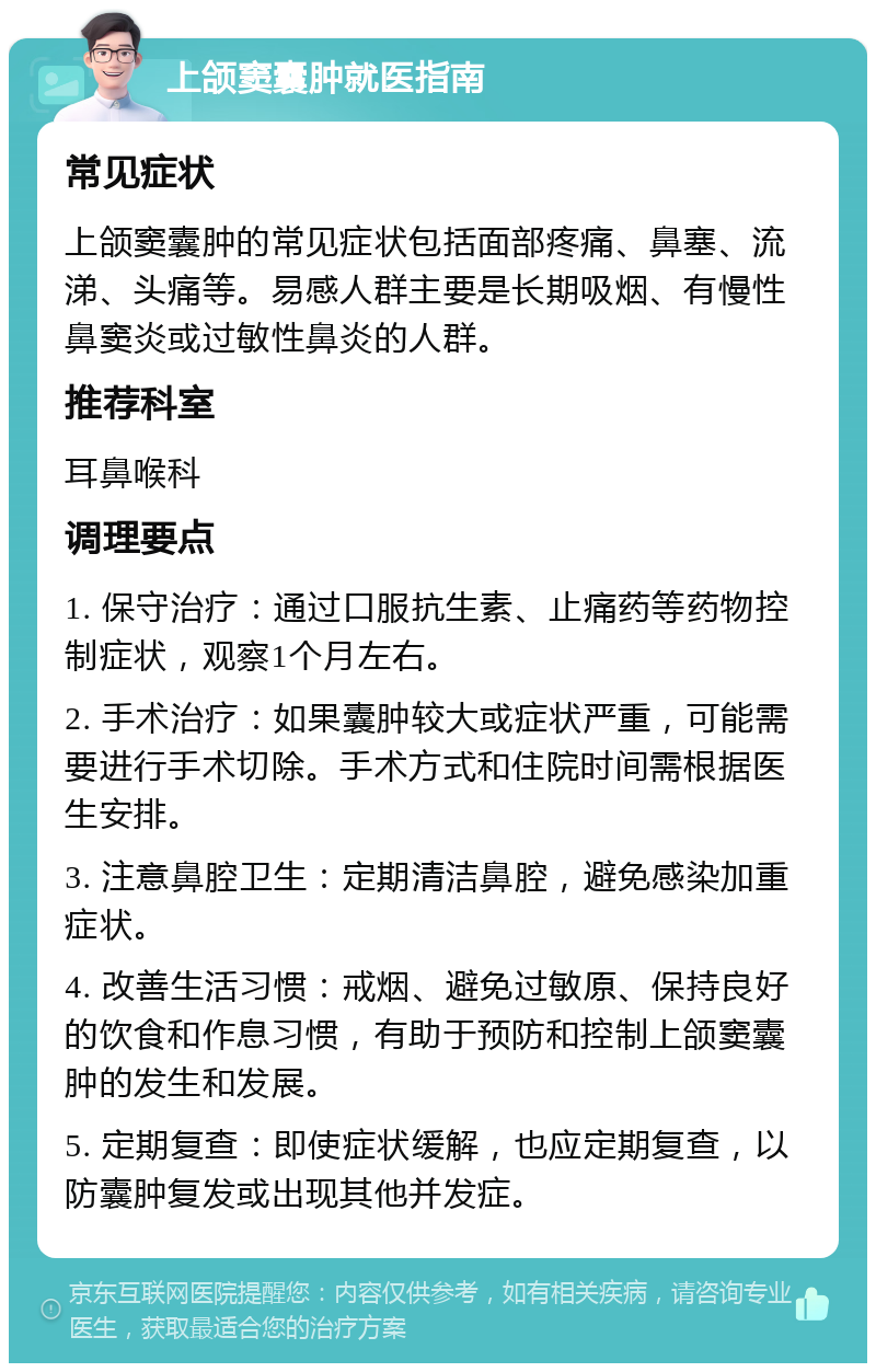 上颌窦囊肿就医指南 常见症状 上颌窦囊肿的常见症状包括面部疼痛、鼻塞、流涕、头痛等。易感人群主要是长期吸烟、有慢性鼻窦炎或过敏性鼻炎的人群。 推荐科室 耳鼻喉科 调理要点 1. 保守治疗：通过口服抗生素、止痛药等药物控制症状，观察1个月左右。 2. 手术治疗：如果囊肿较大或症状严重，可能需要进行手术切除。手术方式和住院时间需根据医生安排。 3. 注意鼻腔卫生：定期清洁鼻腔，避免感染加重症状。 4. 改善生活习惯：戒烟、避免过敏原、保持良好的饮食和作息习惯，有助于预防和控制上颌窦囊肿的发生和发展。 5. 定期复查：即使症状缓解，也应定期复查，以防囊肿复发或出现其他并发症。