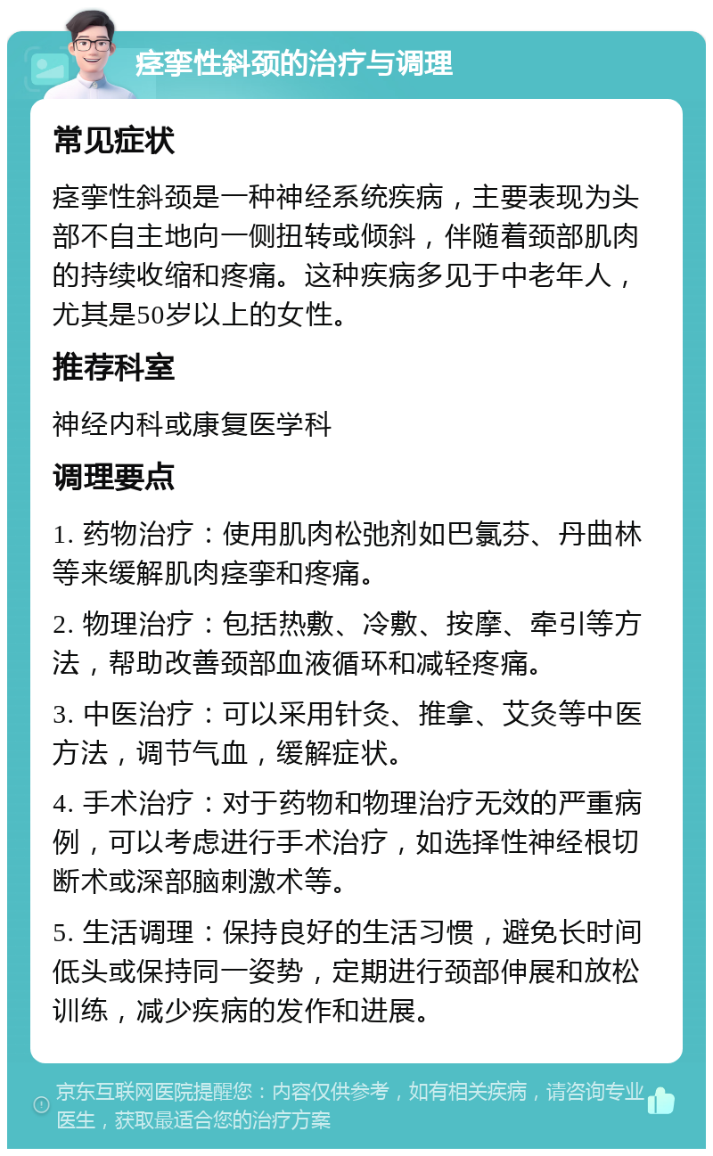 痉挛性斜颈的治疗与调理 常见症状 痉挛性斜颈是一种神经系统疾病，主要表现为头部不自主地向一侧扭转或倾斜，伴随着颈部肌肉的持续收缩和疼痛。这种疾病多见于中老年人，尤其是50岁以上的女性。 推荐科室 神经内科或康复医学科 调理要点 1. 药物治疗：使用肌肉松弛剂如巴氯芬、丹曲林等来缓解肌肉痉挛和疼痛。 2. 物理治疗：包括热敷、冷敷、按摩、牵引等方法，帮助改善颈部血液循环和减轻疼痛。 3. 中医治疗：可以采用针灸、推拿、艾灸等中医方法，调节气血，缓解症状。 4. 手术治疗：对于药物和物理治疗无效的严重病例，可以考虑进行手术治疗，如选择性神经根切断术或深部脑刺激术等。 5. 生活调理：保持良好的生活习惯，避免长时间低头或保持同一姿势，定期进行颈部伸展和放松训练，减少疾病的发作和进展。