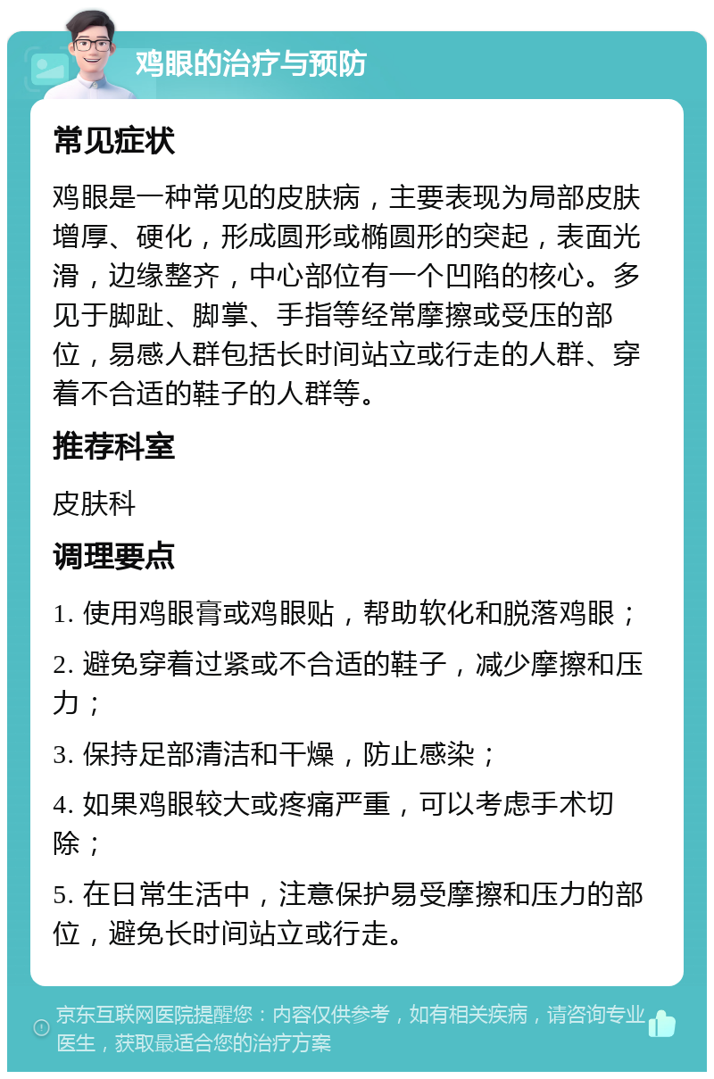 鸡眼的治疗与预防 常见症状 鸡眼是一种常见的皮肤病，主要表现为局部皮肤增厚、硬化，形成圆形或椭圆形的突起，表面光滑，边缘整齐，中心部位有一个凹陷的核心。多见于脚趾、脚掌、手指等经常摩擦或受压的部位，易感人群包括长时间站立或行走的人群、穿着不合适的鞋子的人群等。 推荐科室 皮肤科 调理要点 1. 使用鸡眼膏或鸡眼贴，帮助软化和脱落鸡眼； 2. 避免穿着过紧或不合适的鞋子，减少摩擦和压力； 3. 保持足部清洁和干燥，防止感染； 4. 如果鸡眼较大或疼痛严重，可以考虑手术切除； 5. 在日常生活中，注意保护易受摩擦和压力的部位，避免长时间站立或行走。