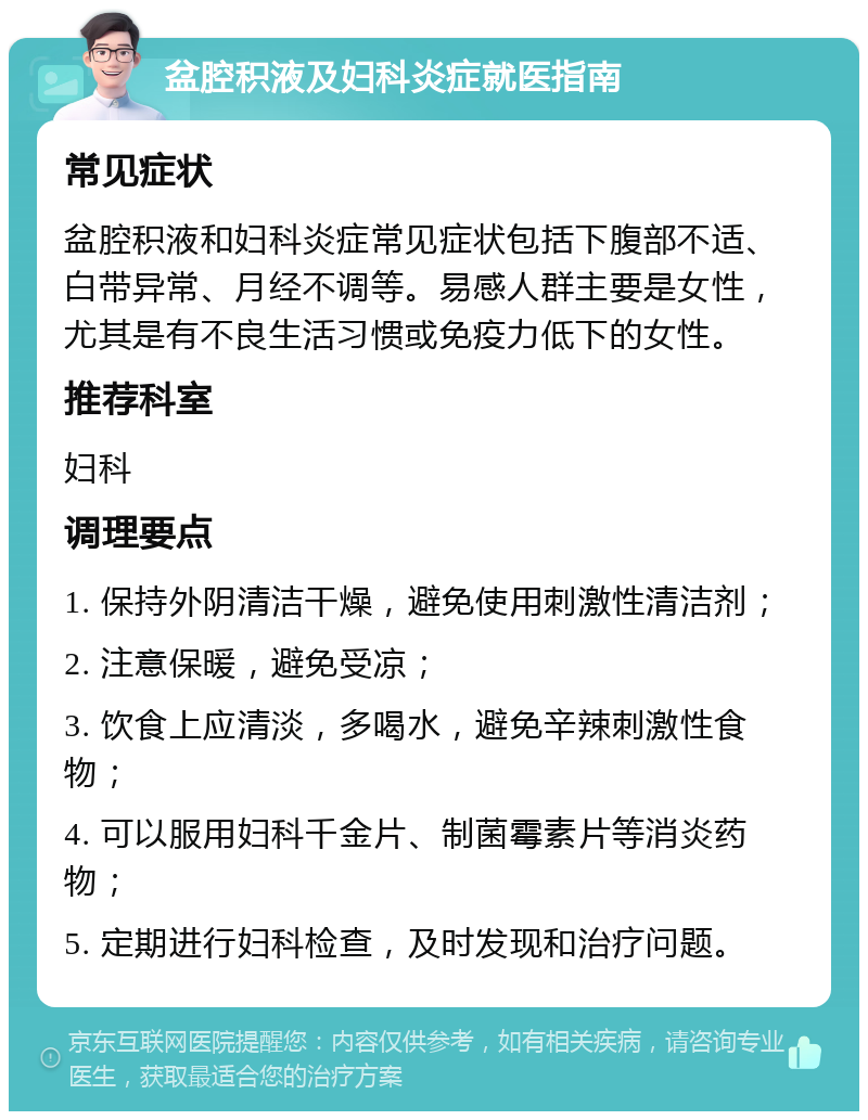 盆腔积液及妇科炎症就医指南 常见症状 盆腔积液和妇科炎症常见症状包括下腹部不适、白带异常、月经不调等。易感人群主要是女性，尤其是有不良生活习惯或免疫力低下的女性。 推荐科室 妇科 调理要点 1. 保持外阴清洁干燥，避免使用刺激性清洁剂； 2. 注意保暖，避免受凉； 3. 饮食上应清淡，多喝水，避免辛辣刺激性食物； 4. 可以服用妇科千金片、制菌霉素片等消炎药物； 5. 定期进行妇科检查，及时发现和治疗问题。