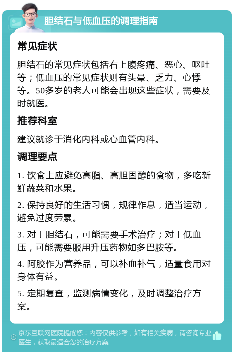 胆结石与低血压的调理指南 常见症状 胆结石的常见症状包括右上腹疼痛、恶心、呕吐等；低血压的常见症状则有头晕、乏力、心悸等。50多岁的老人可能会出现这些症状，需要及时就医。 推荐科室 建议就诊于消化内科或心血管内科。 调理要点 1. 饮食上应避免高脂、高胆固醇的食物，多吃新鲜蔬菜和水果。 2. 保持良好的生活习惯，规律作息，适当运动，避免过度劳累。 3. 对于胆结石，可能需要手术治疗；对于低血压，可能需要服用升压药物如多巴胺等。 4. 阿胶作为营养品，可以补血补气，适量食用对身体有益。 5. 定期复查，监测病情变化，及时调整治疗方案。