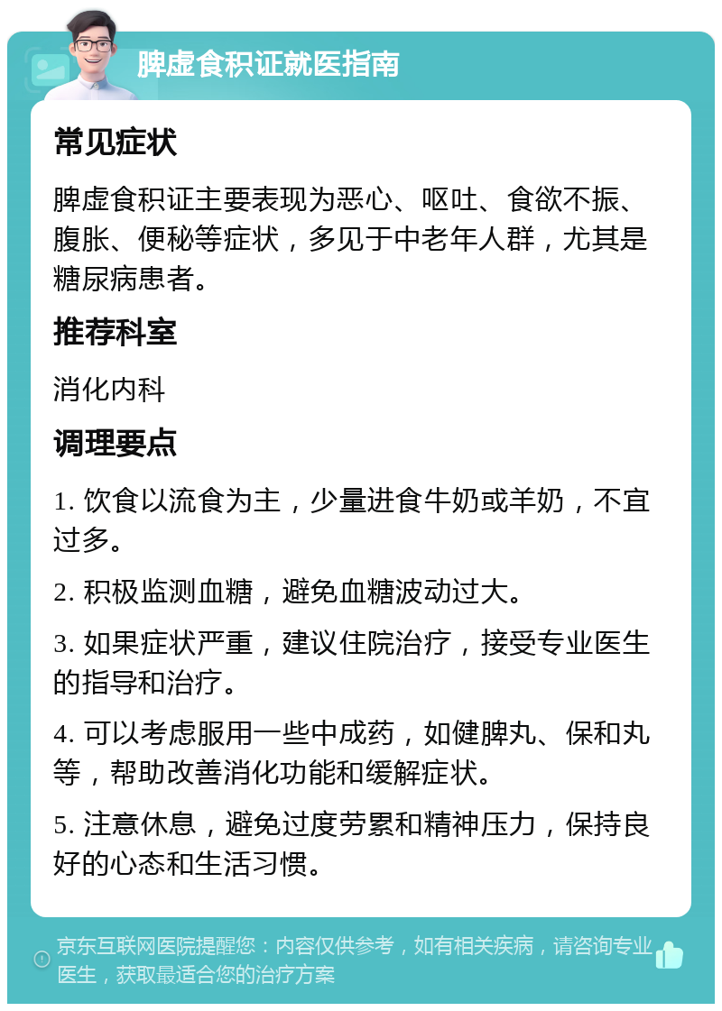 脾虚食积证就医指南 常见症状 脾虚食积证主要表现为恶心、呕吐、食欲不振、腹胀、便秘等症状，多见于中老年人群，尤其是糖尿病患者。 推荐科室 消化内科 调理要点 1. 饮食以流食为主，少量进食牛奶或羊奶，不宜过多。 2. 积极监测血糖，避免血糖波动过大。 3. 如果症状严重，建议住院治疗，接受专业医生的指导和治疗。 4. 可以考虑服用一些中成药，如健脾丸、保和丸等，帮助改善消化功能和缓解症状。 5. 注意休息，避免过度劳累和精神压力，保持良好的心态和生活习惯。