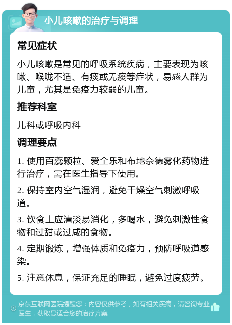 小儿咳嗽的治疗与调理 常见症状 小儿咳嗽是常见的呼吸系统疾病，主要表现为咳嗽、喉咙不适、有痰或无痰等症状，易感人群为儿童，尤其是免疫力较弱的儿童。 推荐科室 儿科或呼吸内科 调理要点 1. 使用百蕊颗粒、爱全乐和布地奈德雾化药物进行治疗，需在医生指导下使用。 2. 保持室内空气湿润，避免干燥空气刺激呼吸道。 3. 饮食上应清淡易消化，多喝水，避免刺激性食物和过甜或过咸的食物。 4. 定期锻炼，增强体质和免疫力，预防呼吸道感染。 5. 注意休息，保证充足的睡眠，避免过度疲劳。