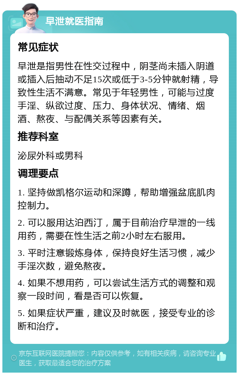 早泄就医指南 常见症状 早泄是指男性在性交过程中，阴茎尚未插入阴道或插入后抽动不足15次或低于3-5分钟就射精，导致性生活不满意。常见于年轻男性，可能与过度手淫、纵欲过度、压力、身体状况、情绪、烟酒、熬夜、与配偶关系等因素有关。 推荐科室 泌尿外科或男科 调理要点 1. 坚持做凯格尔运动和深蹲，帮助增强盆底肌肉控制力。 2. 可以服用达泊西汀，属于目前治疗早泄的一线用药，需要在性生活之前2小时左右服用。 3. 平时注意锻炼身体，保持良好生活习惯，减少手淫次数，避免熬夜。 4. 如果不想用药，可以尝试生活方式的调整和观察一段时间，看是否可以恢复。 5. 如果症状严重，建议及时就医，接受专业的诊断和治疗。