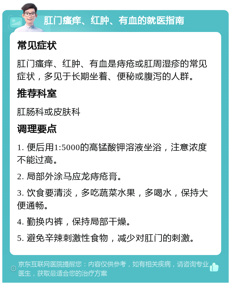 肛门瘙痒、红肿、有血的就医指南 常见症状 肛门瘙痒、红肿、有血是痔疮或肛周湿疹的常见症状，多见于长期坐着、便秘或腹泻的人群。 推荐科室 肛肠科或皮肤科 调理要点 1. 便后用1:5000的高锰酸钾溶液坐浴，注意浓度不能过高。 2. 局部外涂马应龙痔疮膏。 3. 饮食要清淡，多吃蔬菜水果，多喝水，保持大便通畅。 4. 勤换内裤，保持局部干燥。 5. 避免辛辣刺激性食物，减少对肛门的刺激。