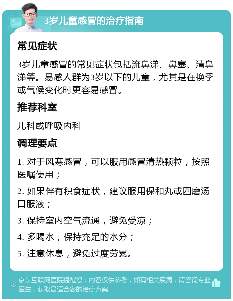 3岁儿童感冒的治疗指南 常见症状 3岁儿童感冒的常见症状包括流鼻涕、鼻塞、清鼻涕等。易感人群为3岁以下的儿童，尤其是在换季或气候变化时更容易感冒。 推荐科室 儿科或呼吸内科 调理要点 1. 对于风寒感冒，可以服用感冒清热颗粒，按照医嘱使用； 2. 如果伴有积食症状，建议服用保和丸或四磨汤口服液； 3. 保持室内空气流通，避免受凉； 4. 多喝水，保持充足的水分； 5. 注意休息，避免过度劳累。