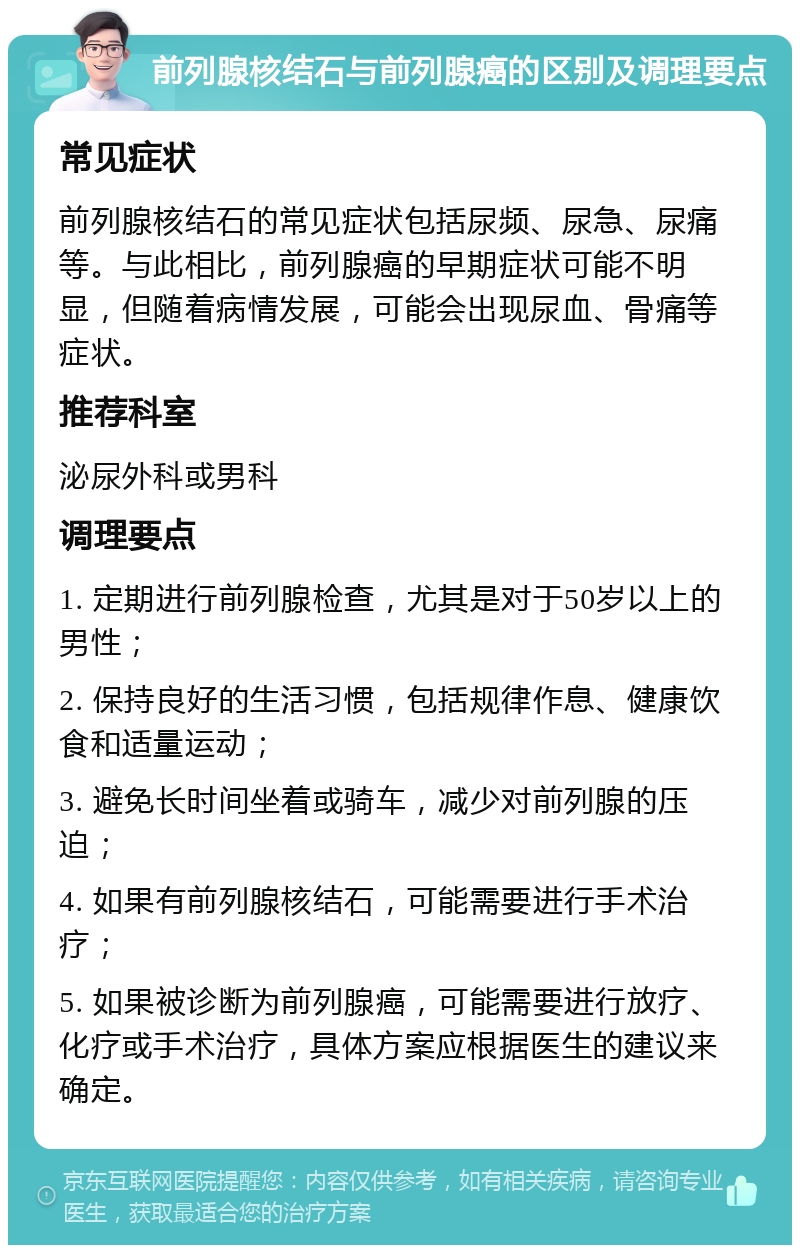 前列腺核结石与前列腺癌的区别及调理要点 常见症状 前列腺核结石的常见症状包括尿频、尿急、尿痛等。与此相比，前列腺癌的早期症状可能不明显，但随着病情发展，可能会出现尿血、骨痛等症状。 推荐科室 泌尿外科或男科 调理要点 1. 定期进行前列腺检查，尤其是对于50岁以上的男性； 2. 保持良好的生活习惯，包括规律作息、健康饮食和适量运动； 3. 避免长时间坐着或骑车，减少对前列腺的压迫； 4. 如果有前列腺核结石，可能需要进行手术治疗； 5. 如果被诊断为前列腺癌，可能需要进行放疗、化疗或手术治疗，具体方案应根据医生的建议来确定。